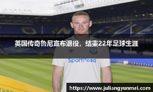 英国传奇鲁尼宣布退役，结束22年足球生涯