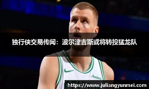 独行侠交易传闻：波尔津吉斯或将转投猛龙队