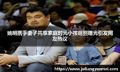 姚明携手妻子共享家庭时光小孩萌照曝光引发网友热议