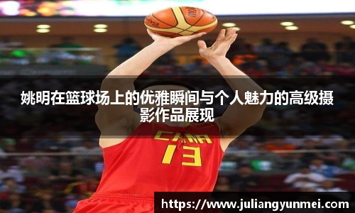 姚明在篮球场上的优雅瞬间与个人魅力的高级摄影作品展现