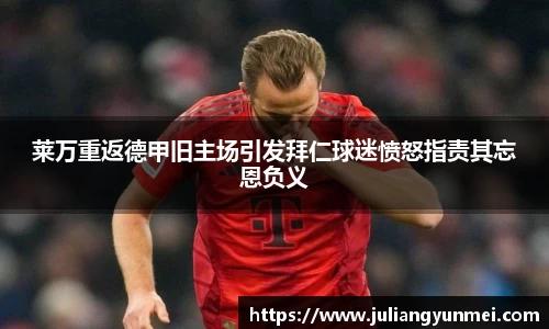 莱万重返德甲旧主场引发拜仁球迷愤怒指责其忘恩负义