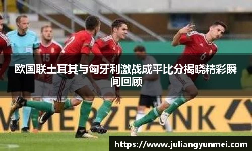 欧国联土耳其与匈牙利激战成平比分揭晓精彩瞬间回顾