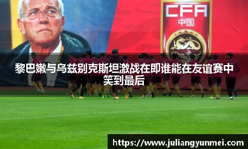 黎巴嫩与乌兹别克斯坦激战在即谁能在友谊赛中笑到最后